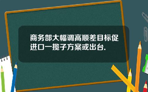 商务部大幅调高顺差目标促进口一揽子方案或出台.