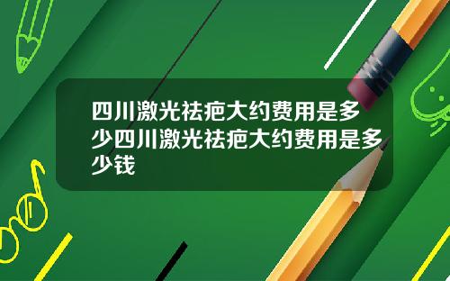 四川激光祛疤大约费用是多少四川激光祛疤大约费用是多少钱