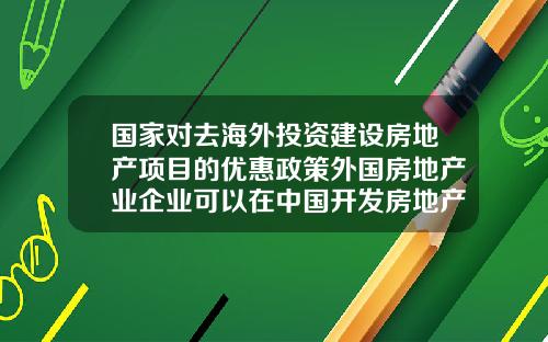 国家对去海外投资建设房地产项目的优惠政策外国房地产业企业可以在中国开发房地产吗