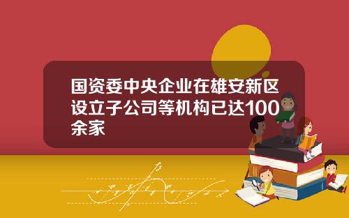 国资委中央企业在雄安新区设立子公司等机构已达100余家