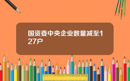 国资委中央企业数量减至127户