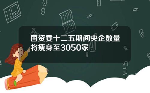 国资委十二五期间央企数量将瘦身至3050家