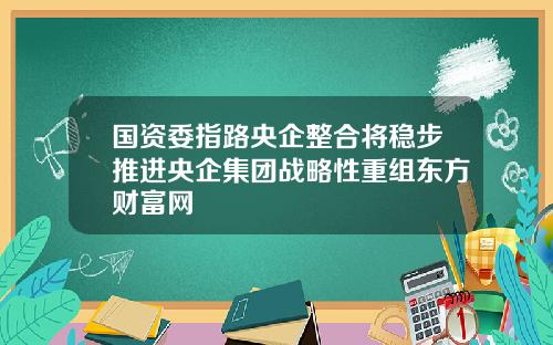 国资委指路央企整合将稳步推进央企集团战略性重组东方财富网