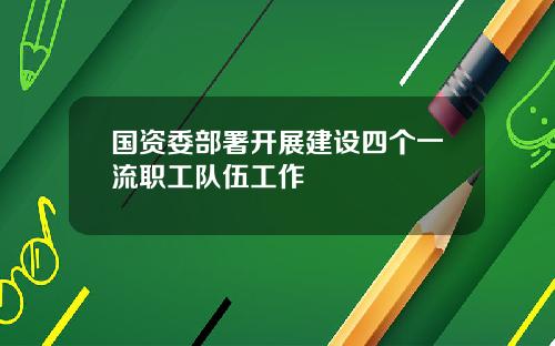 国资委部署开展建设四个一流职工队伍工作