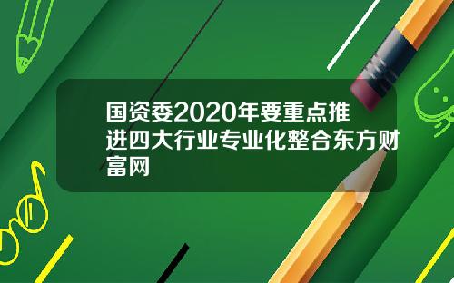 国资委2020年要重点推进四大行业专业化整合东方财富网