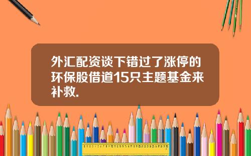 外汇配资谈下错过了涨停的环保股借道15只主题基金来补救.