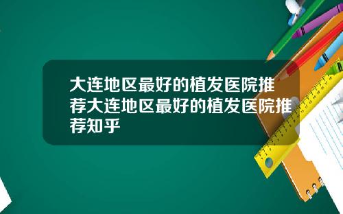 大连地区最好的植发医院推荐大连地区最好的植发医院推荐知乎