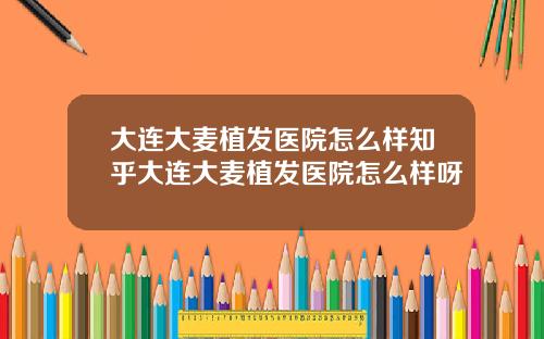大连大麦植发医院怎么样知乎大连大麦植发医院怎么样呀