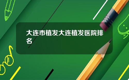 大连市植发大连植发医院排名