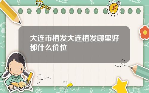 大连市植发大连植发哪里好都什么价位