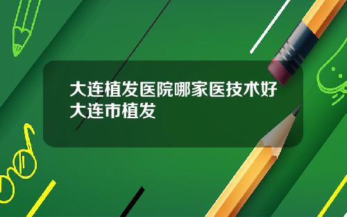 大连植发医院哪家医技术好大连市植发