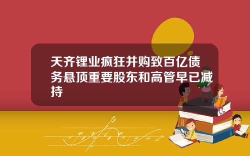天齐锂业疯狂并购致百亿债务悬顶重要股东和高管早已减持
