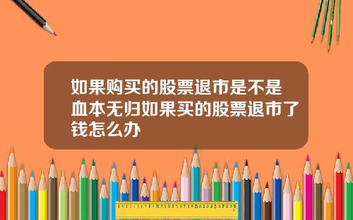 如果购买的股票退市是不是血本无归如果买的股票退市了钱怎么办