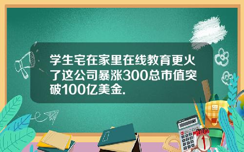 学生宅在家里在线教育更火了这公司暴涨300总市值突破100亿美金.