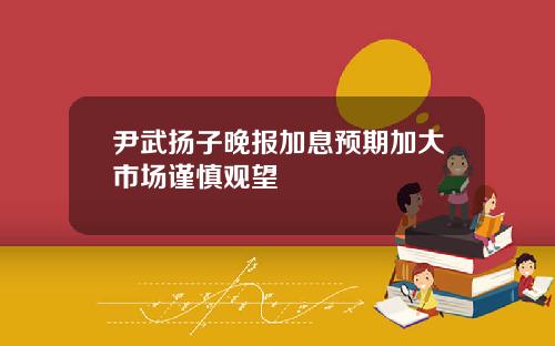 尹武扬子晚报加息预期加大市场谨慎观望