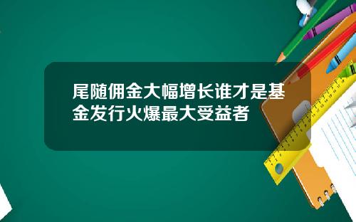 尾随佣金大幅增长谁才是基金发行火爆最大受益者