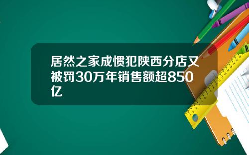 居然之家成惯犯陕西分店又被罚30万年销售额超850亿