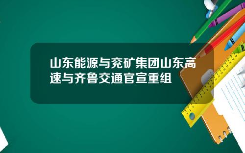 山东能源与兖矿集团山东高速与齐鲁交通官宣重组