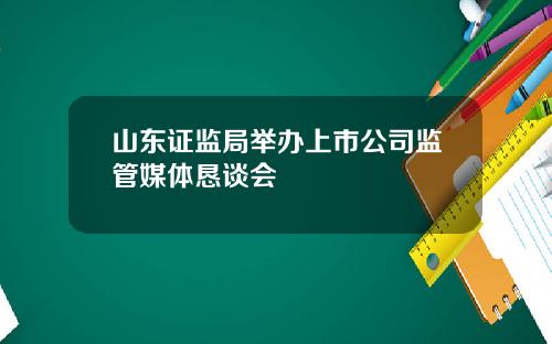 山东证监局举办上市公司监管媒体恳谈会