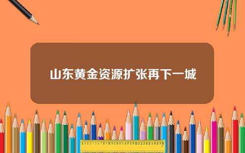 山东黄金资源扩张再下一城
