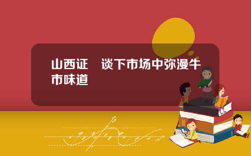 山西证劵谈下市场中弥漫牛市味道