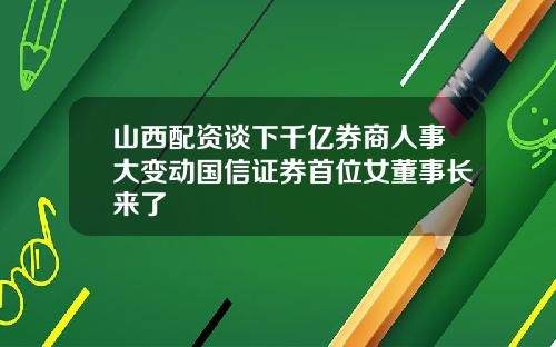 山西配资谈下千亿券商人事大变动国信证券首位女董事长来了