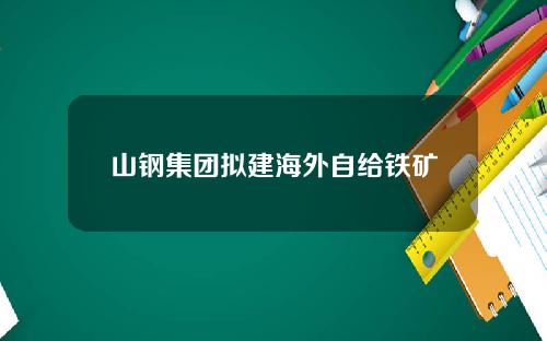山钢集团拟建海外自给铁矿