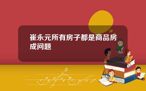 崔永元所有房子都是商品房成问题