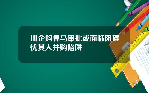 川企购悍马审批或面临阻碍忧其入并购陷阱