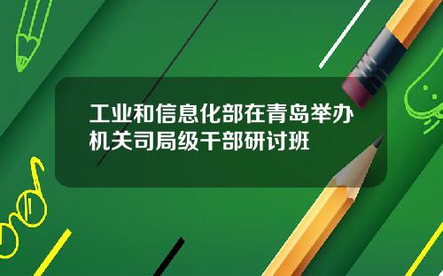 工业和信息化部在青岛举办机关司局级干部研讨班