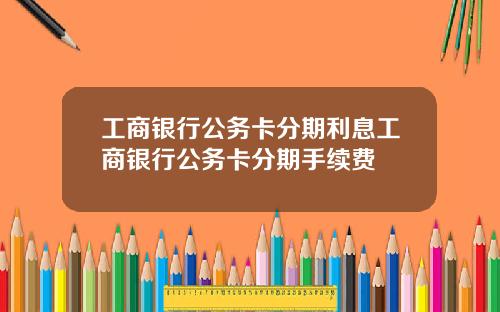 工商银行公务卡分期利息工商银行公务卡分期手续费