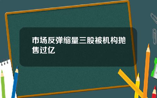 市场反弹缩量三股被机构抛售过亿