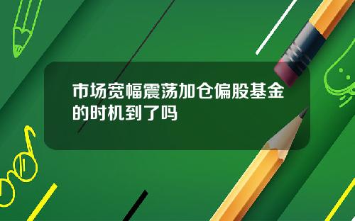 市场宽幅震荡加仓偏股基金的时机到了吗
