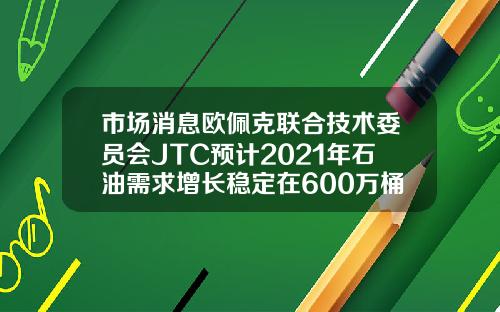 市场消息欧佩克联合技术委员会JTC预计2021年石油需求增长稳定在600万桶日