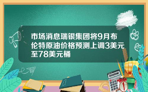 市场消息瑞银集团将9月布伦特原油价格预测上调3美元至78美元桶