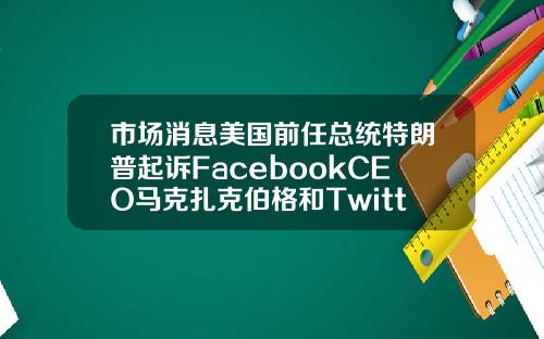 市场消息美国前任总统特朗普起诉FacebookCEO马克扎克伯格和Twitter创始人