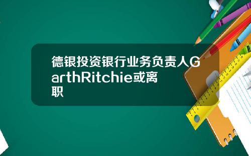 德银投资银行业务负责人GarthRitchie或离职