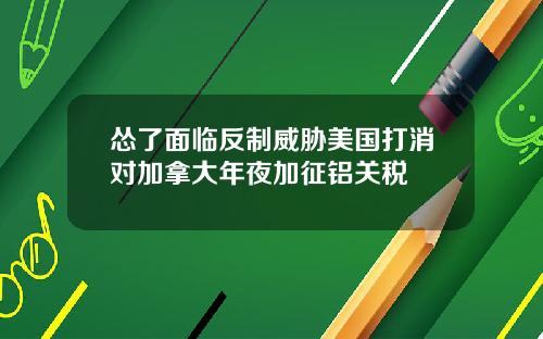 怂了面临反制威胁美国打消对加拿大年夜加征铝关税