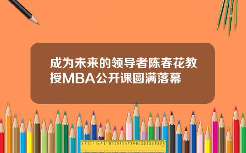 成为未来的领导者陈春花教授MBA公开课圆满落幕