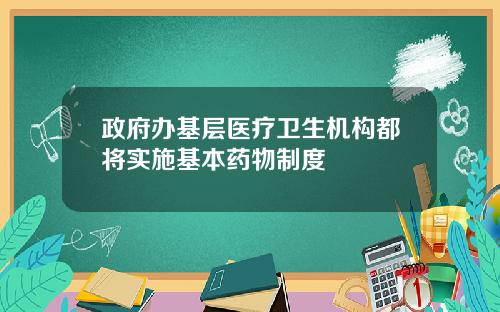 政府办基层医疗卫生机构都将实施基本药物制度