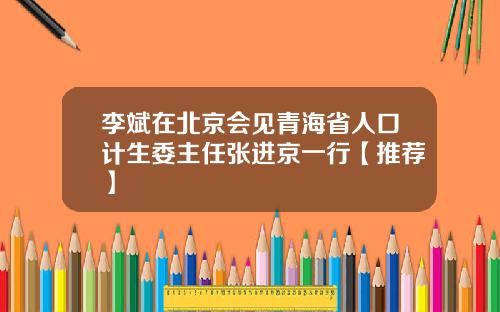 李斌在北京会见青海省人口计生委主任张进京一行【推荐】