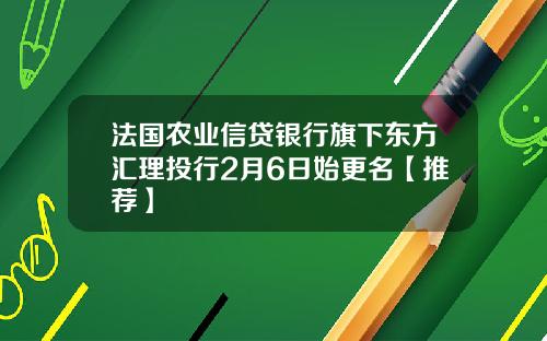 法国农业信贷银行旗下东方汇理投行2月6日始更名【推荐】