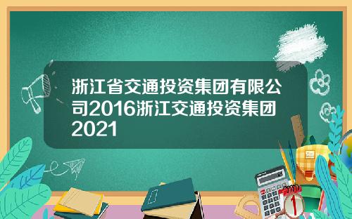 浙江省交通投资集团有限公司2016浙江交通投资集团2021