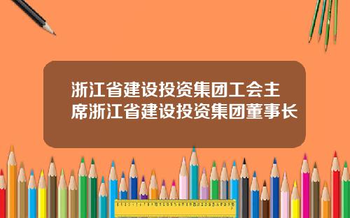 浙江省建设投资集团工会主席浙江省建设投资集团董事长