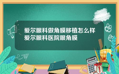 爱尔眼科做角膜移植怎么样爱尔眼科医院眼角膜