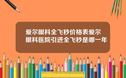 爱尔眼科全飞秒价格表爱尔眼科医院引进全飞秒是哪一年