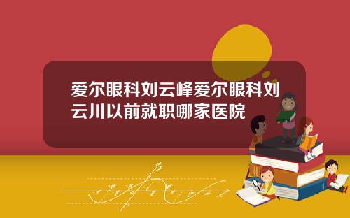 爱尔眼科刘云峰爱尔眼科刘云川以前就职哪家医院