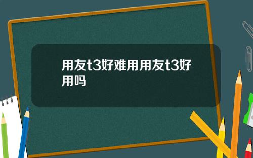 用友t3好难用用友t3好用吗