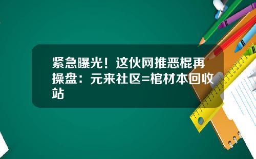 紧急曝光！这伙网推恶棍再操盘：元来社区=棺材本回收站