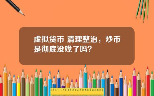 虚拟货币 清理整治,炒币是彻底没戏了吗?